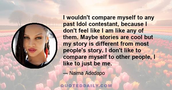 I wouldn't compare myself to any past Idol contestant, because I don't feel like I am like any of them. Maybe stories are cool but my story is different from most people's story. I don't like to compare myself to other