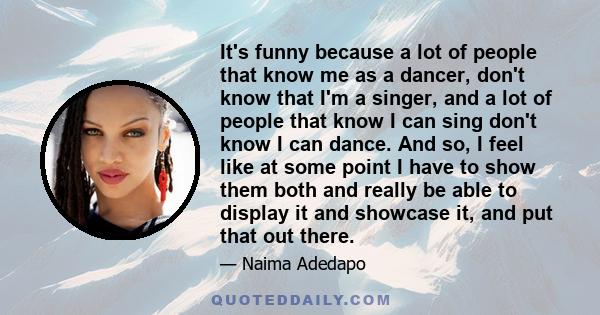 It's funny because a lot of people that know me as a dancer, don't know that I'm a singer, and a lot of people that know I can sing don't know I can dance. And so, I feel like at some point I have to show them both and