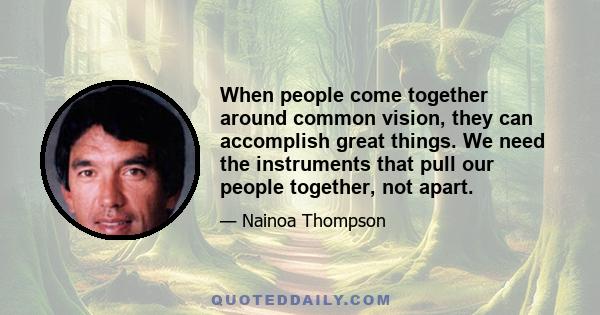 When people come together around common vision, they can accomplish great things. We need the instruments that pull our people together, not apart.