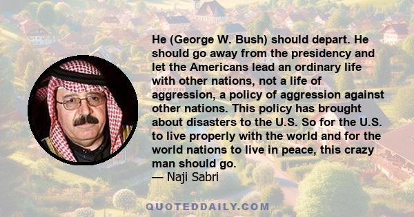 He (George W. Bush) should depart. He should go away from the presidency and let the Americans lead an ordinary life with other nations, not a life of aggression, a policy of aggression against other nations. This