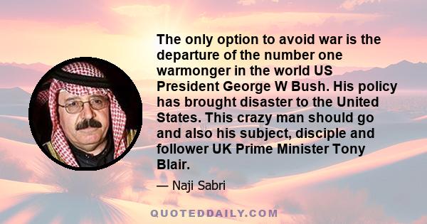 The only option to avoid war is the departure of the number one warmonger in the world US President George W Bush. His policy has brought disaster to the United States. This crazy man should go and also his subject,