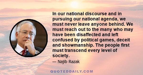 In our national discourse and in pursuing our national agenda, we must never leave anyone behind. We must reach out to the many who may have been disaffected and left confused by political games, deceit and showmanship. 