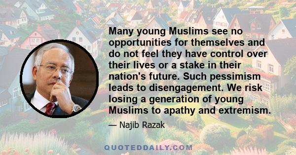 Many young Muslims see no opportunities for themselves and do not feel they have control over their lives or a stake in their nation's future. Such pessimism leads to disengagement. We risk losing a generation of young