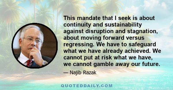 This mandate that I seek is about continuity and sustainability against disruption and stagnation, about moving forward versus regressing. We have to safeguard what we have already achieved. We cannot put at risk what