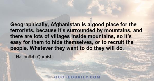 Geographically, Afghanistan is a good place for the terrorists, because it's surrounded by mountains, and there are lots of villages inside mountains, so it's easy for them to hide themselves, or to recruit the people.