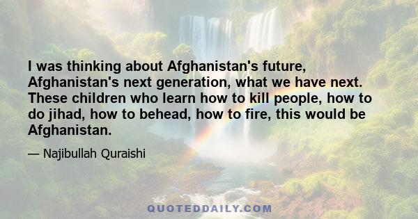 I was thinking about Afghanistan's future, Afghanistan's next generation, what we have next. These children who learn how to kill people, how to do jihad, how to behead, how to fire, this would be Afghanistan.