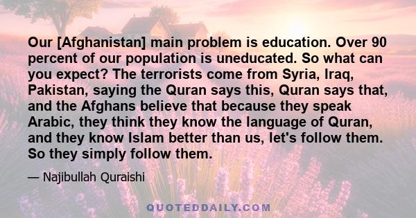 Our [Afghanistan] main problem is education. Over 90 percent of our population is uneducated. So what can you expect? The terrorists come from Syria, Iraq, Pakistan, saying the Quran says this, Quran says that, and the