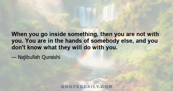 When you go inside something, then you are not with you. You are in the hands of somebody else, and you don't know what they will do with you.