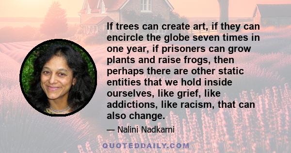 If trees can create art, if they can encircle the globe seven times in one year, if prisoners can grow plants and raise frogs, then perhaps there are other static entities that we hold inside ourselves, like grief, like 