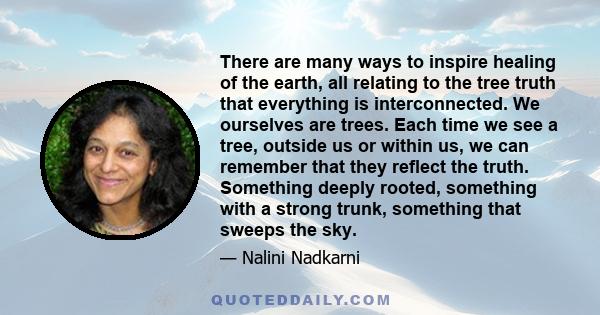 There are many ways to inspire healing of the earth, all relating to the tree truth that everything is interconnected. We ourselves are trees. Each time we see a tree, outside us or within us, we can remember that they