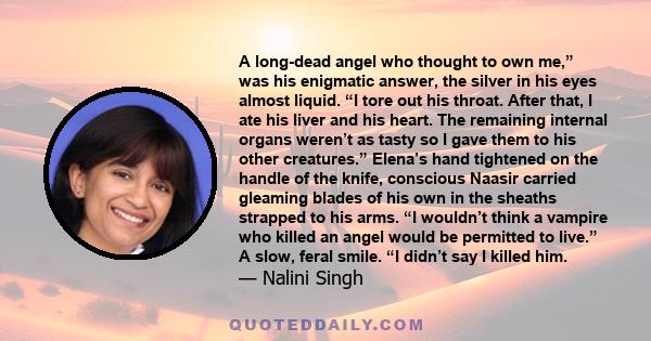 A long-dead angel who thought to own me,” was his enigmatic answer, the silver in his eyes almost liquid. “I tore out his throat. After that, I ate his liver and his heart. The remaining internal organs weren’t as tasty 