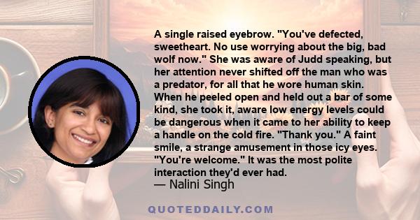 A single raised eyebrow. You've defected, sweetheart. No use worrying about the big, bad wolf now. She was aware of Judd speaking, but her attention never shifted off the man who was a predator, for all that he wore