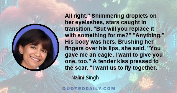 All right. Shimmering droplets on her eyelashes, stars caught in transition. But will you replace it with something for me? Anything. His body was hers. Brushing her fingers over his lips, she said, You gave me an