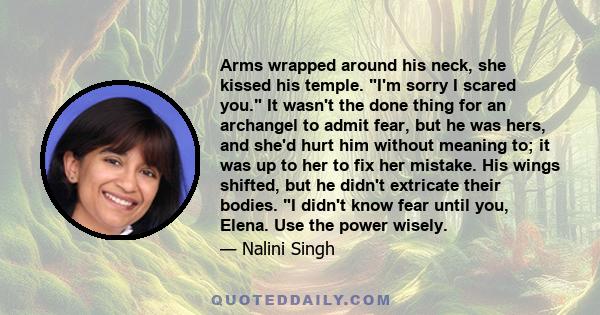 Arms wrapped around his neck, she kissed his temple. I'm sorry I scared you. It wasn't the done thing for an archangel to admit fear, but he was hers, and she'd hurt him without meaning to; it was up to her to fix her