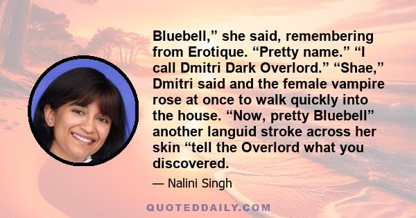 Bluebell,” she said, remembering from Erotique. “Pretty name.” “I call Dmitri Dark Overlord.” “Shae,” Dmitri said and the female vampire rose at once to walk quickly into the house. “Now, pretty Bluebell” another