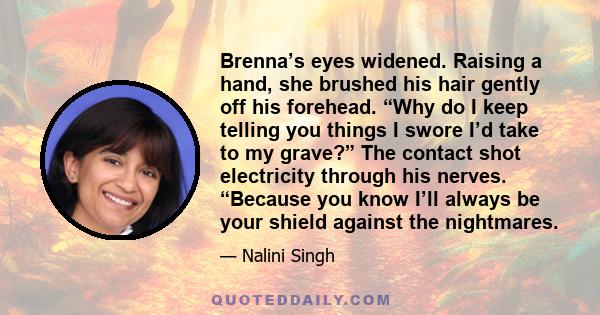 Brenna’s eyes widened. Raising a hand, she brushed his hair gently off his forehead. “Why do I keep telling you things I swore I’d take to my grave?” The contact shot electricity through his nerves. “Because you know