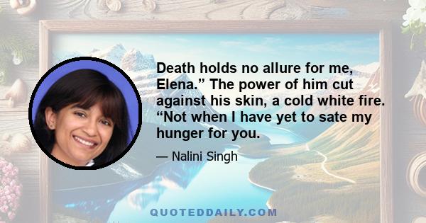 Death holds no allure for me, Elena.” The power of him cut against his skin, a cold white fire. “Not when I have yet to sate my hunger for you.