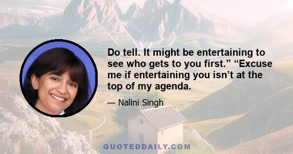 Do tell. It might be entertaining to see who gets to you first.” “Excuse me if entertaining you isn’t at the top of my agenda.