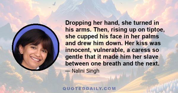 Dropping her hand, she turned in his arms. Then, rising up on tiptoe, she cupped his face in her palms and drew him down. Her kiss was innocent, vulnerable, a caress so gentle that it made him her slave between one