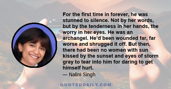 For the first time in forever, he was stunned to silence. Not by her words, but by the tenderness in her hands, the worry in her eyes. He was an archangel. He’d been wounded far, far worse and shrugged it off. But then, 