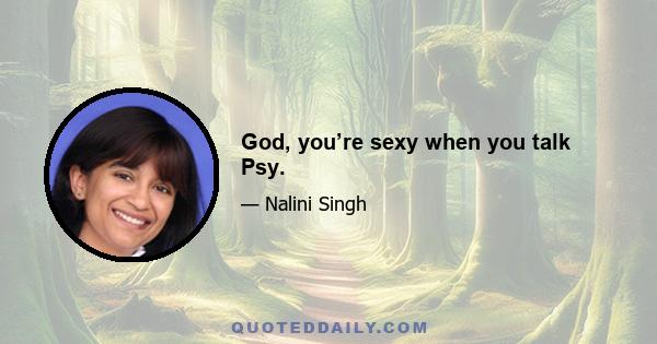 God, you’re sexy when you talk Psy.