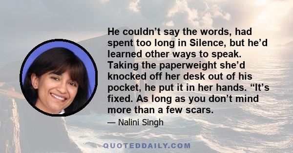 He couldn’t say the words, had spent too long in Silence, but he’d learned other ways to speak. Taking the paperweight she’d knocked off her desk out of his pocket, he put it in her hands. “It’s fixed. As long as you