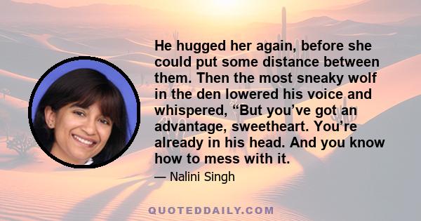 He hugged her again, before she could put some distance between them. Then the most sneaky wolf in the den lowered his voice and whispered, “But you’ve got an advantage, sweetheart. You’re already in his head. And you