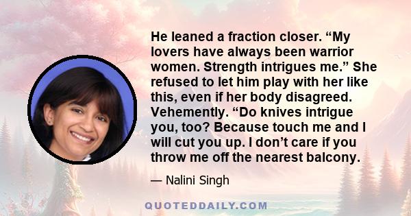 He leaned a fraction closer. “My lovers have always been warrior women. Strength intrigues me.” She refused to let him play with her like this, even if her body disagreed. Vehemently. “Do knives intrigue you, too?