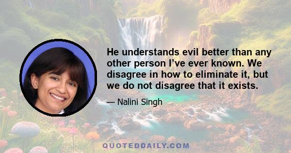 He understands evil better than any other person I’ve ever known. We disagree in how to eliminate it, but we do not disagree that it exists.