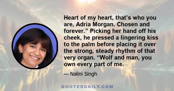 Heart of my heart, that’s who you are, Adria Morgan. Chosen and forever.” Picking her hand off his cheek, he pressed a lingering kiss to the palm before placing it over the strong, steady rhythm of that very organ.