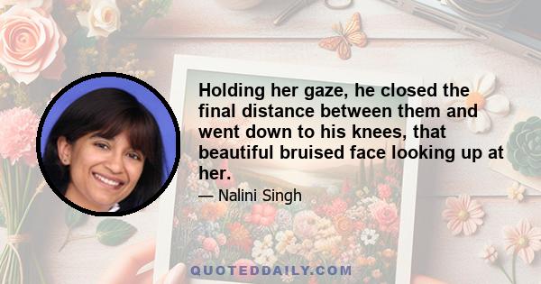 Holding her gaze, he closed the final distance between them and went down to his knees, that beautiful bruised face looking up at her.