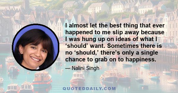 I almost let the best thing that ever happened to me slip away because I was hung up on ideas of what I ‘should’ want. Sometimes there is no ‘should,’ there’s only a single chance to grab on to happiness.