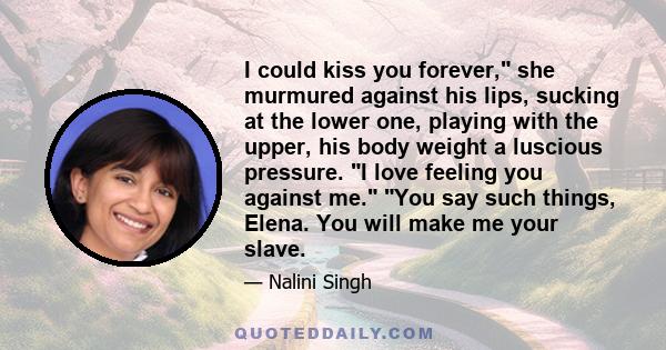 I could kiss you forever, she murmured against his lips, sucking at the lower one, playing with the upper, his body weight a luscious pressure. I love feeling you against me. You say such things, Elena. You will make me 