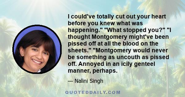 I could've totally cut out your heart before you knew what was happening. What stopped you? I thought Montgomery might've been pissed off at all the blood on the sheets. Montgomery would never be something as uncouth as 