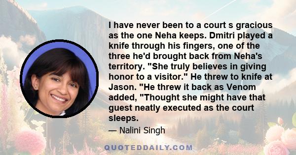 I have never been to a court s gracious as the one Neha keeps. Dmitri played a knife through his fingers, one of the three he'd brought back from Neha's territory. She truly believes in giving honor to a visitor. He