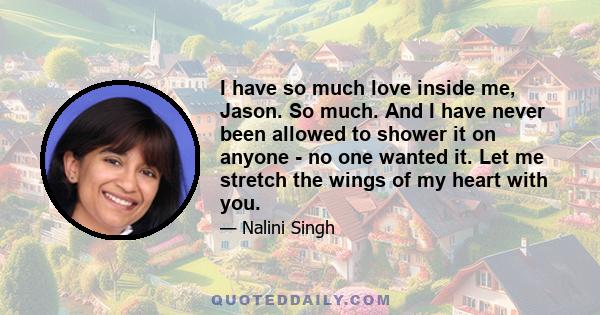 I have so much love inside me, Jason. So much. And I have never been allowed to shower it on anyone - no one wanted it. Let me stretch the wings of my heart with you.