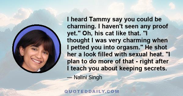 I heard Tammy say you could be charming. I haven't seen any proof yet. Oh, his cat like that. I thought I was very charming when I petted you into orgasm. He shot her a look filled with sexual heat. I plan to do more of 