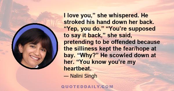 I love you,” she whispered. He stroked his hand down her back. “Yep, you do.” “You’re supposed to say it back,” she said, pretending to be offended because the silliness kept the fear/hope at bay. “Why?” He scowled down 