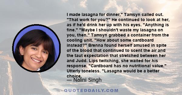 I made lasagna for dinner, Tamsyn called out. That work for you? He continued to look at her, as if he'd drink her up with his eyes. Anything is fine. Maybe I shouldn't waste my lasagna on you, then. Tamsyn grabbed a