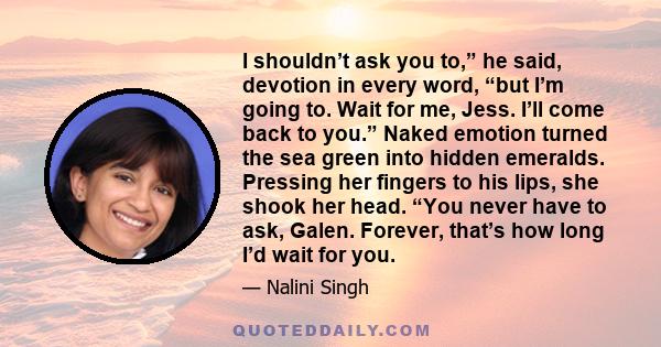 I shouldn’t ask you to,” he said, devotion in every word, “but I’m going to. Wait for me, Jess. I’ll come back to you.” Naked emotion turned the sea green into hidden emeralds. Pressing her fingers to his lips, she