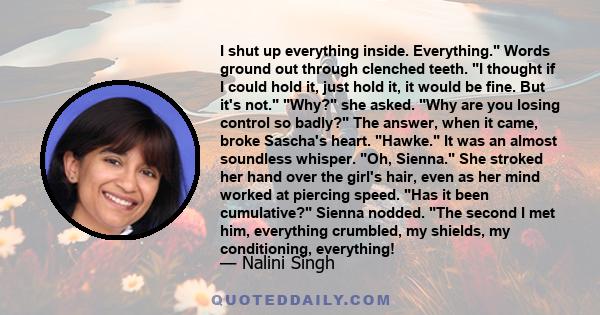 I shut up everything inside. Everything. Words ground out through clenched teeth. I thought if I could hold it, just hold it, it would be fine. But it's not. Why? she asked. Why are you losing control so badly? The