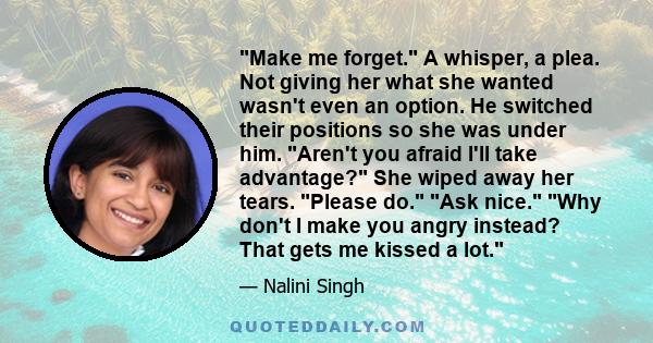 Make me forget. A whisper, a plea. Not giving her what she wanted wasn't even an option. He switched their positions so she was under him. Aren't you afraid I'll take advantage? She wiped away her tears. Please do. Ask