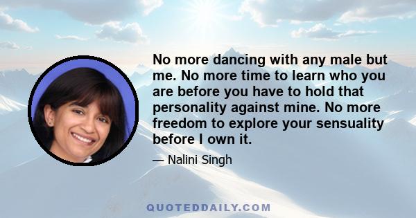 No more dancing with any male but me. No more time to learn who you are before you have to hold that personality against mine. No more freedom to explore your sensuality before I own it.