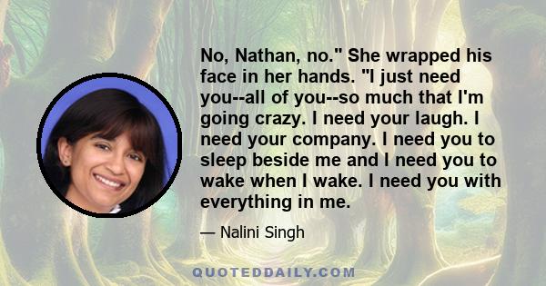 No, Nathan, no. She wrapped his face in her hands. I just need you--all of you--so much that I'm going crazy. I need your laugh. I need your company. I need you to sleep beside me and I need you to wake when I wake. I