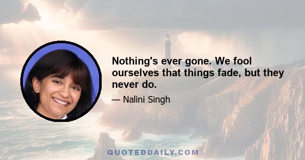 Nothing's ever gone. We fool ourselves that things fade, but they never do.