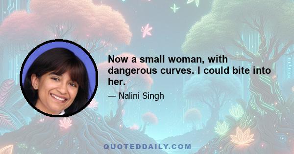 Now a small woman, with dangerous curves. I could bite into her.