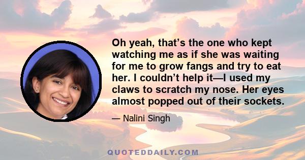 Oh yeah, that’s the one who kept watching me as if she was waiting for me to grow fangs and try to eat her. I couldn’t help it—I used my claws to scratch my nose. Her eyes almost popped out of their sockets.