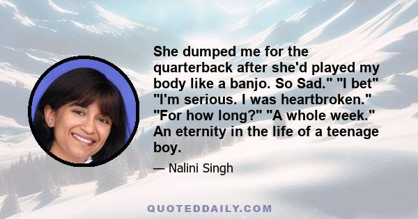 She dumped me for the quarterback after she'd played my body like a banjo. So Sad. I bet I'm serious. I was heartbroken. For how long? A whole week. An eternity in the life of a teenage boy.