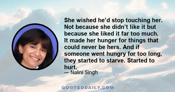 She wished he’d stop touching her. Not because she didn’t like it but because she liked it far too much. It made her hunger for things that could never be hers. And if someone went hungry for too long, they started to