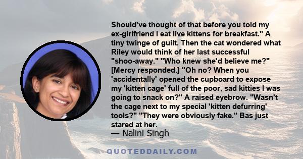 Should've thought of that before you told my ex-girlfriend I eat live kittens for breakfast. A tiny twinge of guilt. Then the cat wondered what Riley would think of her last successful shoo-away. Who knew she'd believe